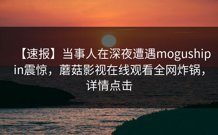 【速报】当事人在深夜遭遇mogushipin震惊，蘑菇影视在线观看全网炸锅，详情点击