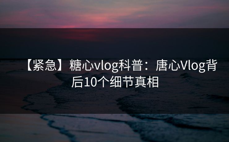 【紧急】糖心vlog科普：唐心Vlog背后10个细节真相