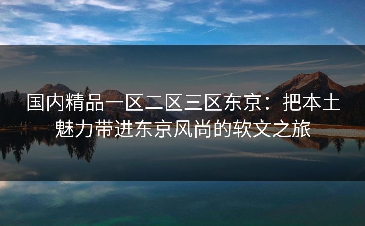 国内精品一区二区三区东京：把本土魅力带进东京风尚的软文之旅