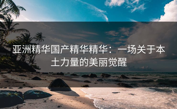 亚洲精华国产精华精华：一场关于本土力量的美丽觉醒