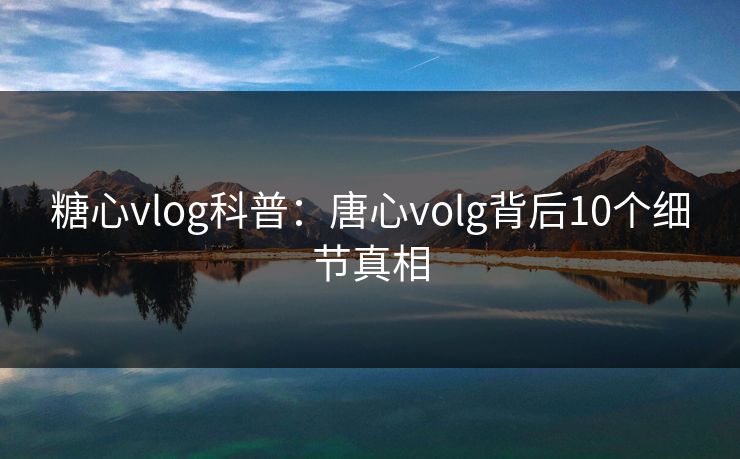 糖心vlog科普：唐心volg背后10个细节真相
