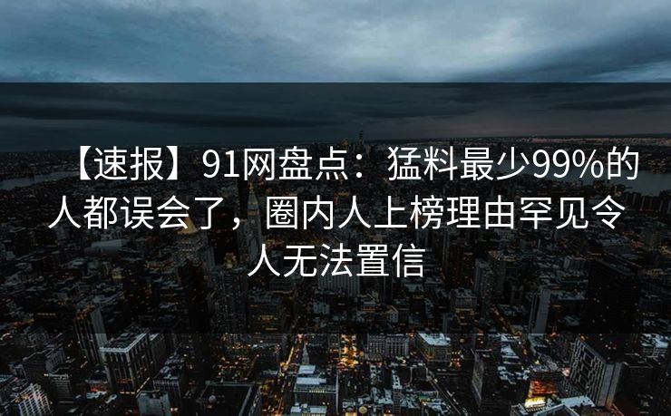 【速报】91网盘点：猛料最少99%的人都误会了，圈内人上榜理由罕见令人无法置信