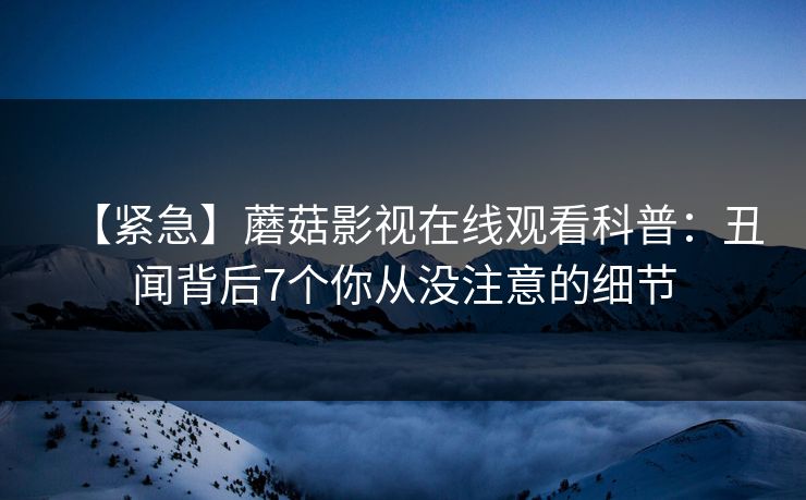 【紧急】蘑菇影视在线观看科普：丑闻背后7个你从没注意的细节