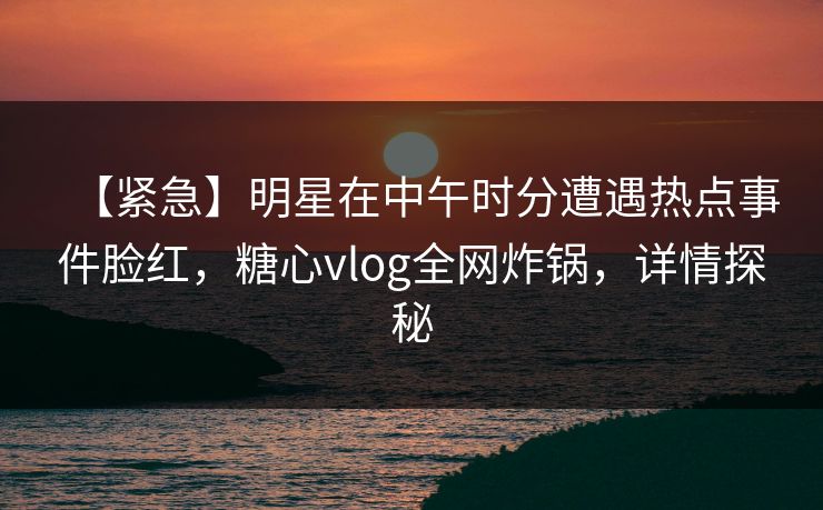 【紧急】明星在中午时分遭遇热点事件脸红，糖心vlog全网炸锅，详情探秘