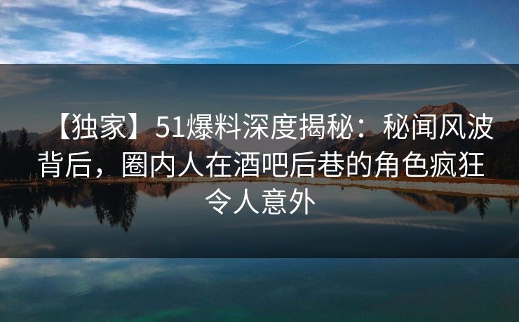 【独家】51爆料深度揭秘：秘闻风波背后，圈内人在酒吧后巷的角色疯狂令人意外