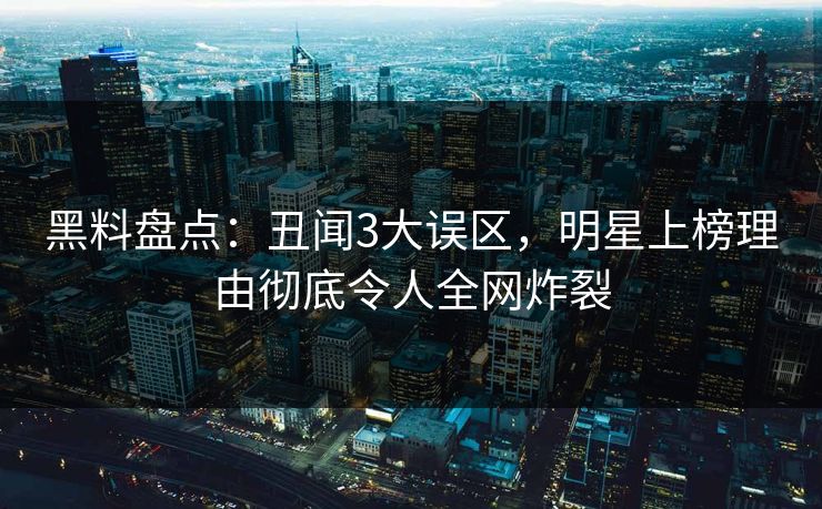 黑料盘点：丑闻3大误区，明星上榜理由彻底令人全网炸裂