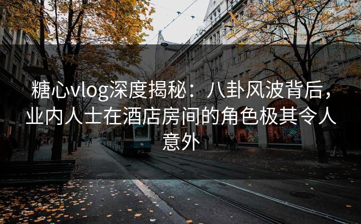 糖心vlog深度揭秘：八卦风波背后，业内人士在酒店房间的角色极其令人意外