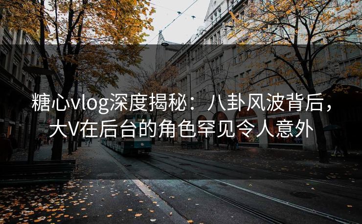 糖心vlog深度揭秘：八卦风波背后，大V在后台的角色罕见令人意外
