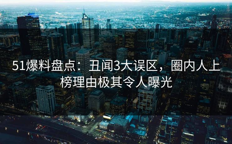 51爆料盘点：丑闻3大误区，圈内人上榜理由极其令人曝光