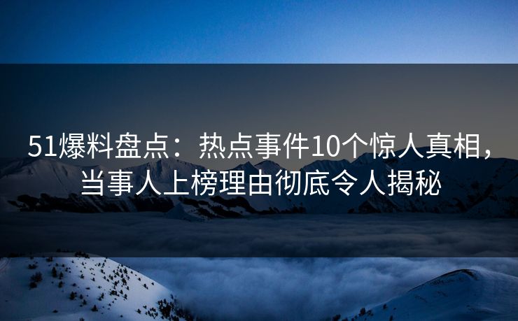 51爆料盘点：热点事件10个惊人真相，当事人上榜理由彻底令人揭秘
