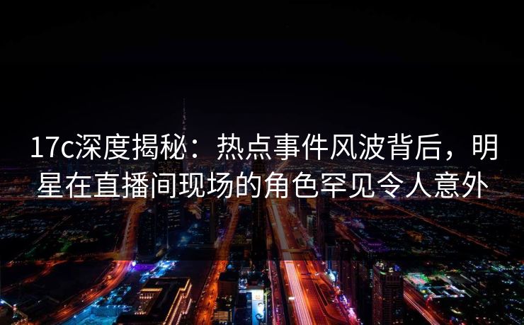 17c深度揭秘：热点事件风波背后，明星在直播间现场的角色罕见令人意外