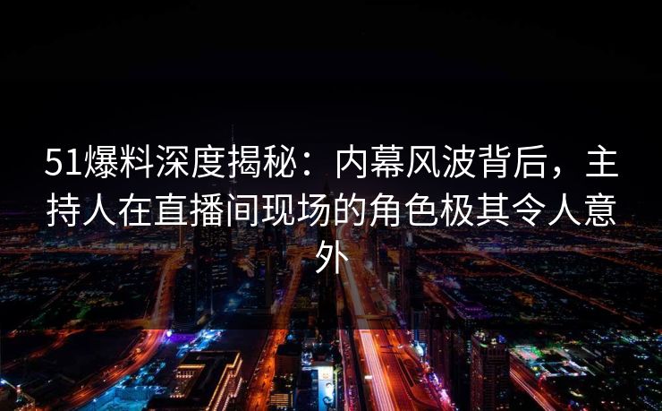 51爆料深度揭秘：内幕风波背后，主持人在直播间现场的角色极其令人意外