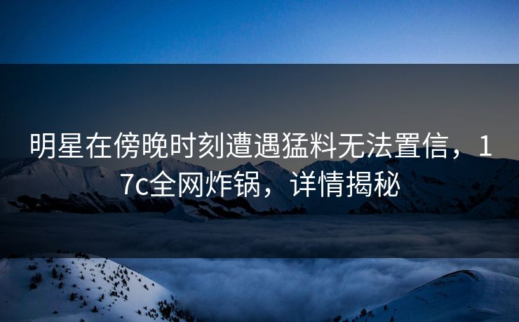 明星在傍晚时刻遭遇猛料无法置信，17c全网炸锅，详情揭秘