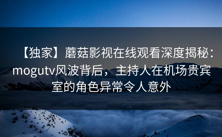 【独家】蘑菇影视在线观看深度揭秘：mogutv风波背后，主持人在机场贵宾室的角色异常令人意外