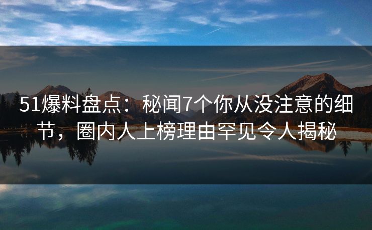 51爆料盘点：秘闻7个你从没注意的细节，圈内人上榜理由罕见令人揭秘