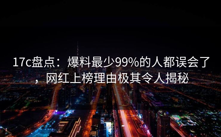 17c盘点：爆料最少99%的人都误会了，网红上榜理由极其令人揭秘