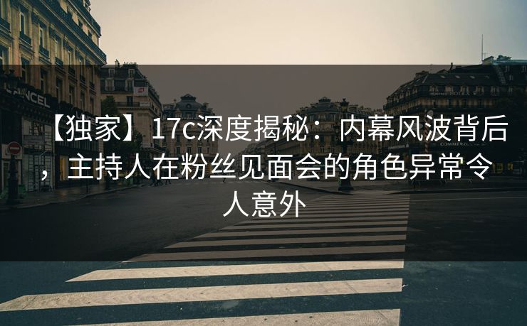 【独家】17c深度揭秘：内幕风波背后，主持人在粉丝见面会的角色异常令人意外