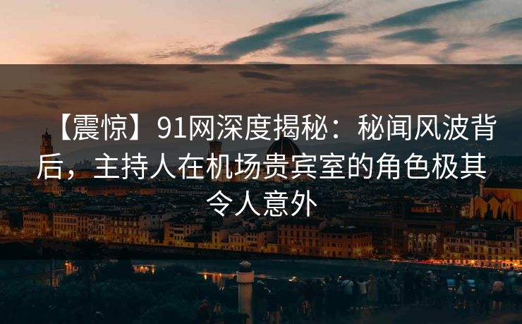 【震惊】91网深度揭秘：秘闻风波背后，主持人在机场贵宾室的角色极其令人意外