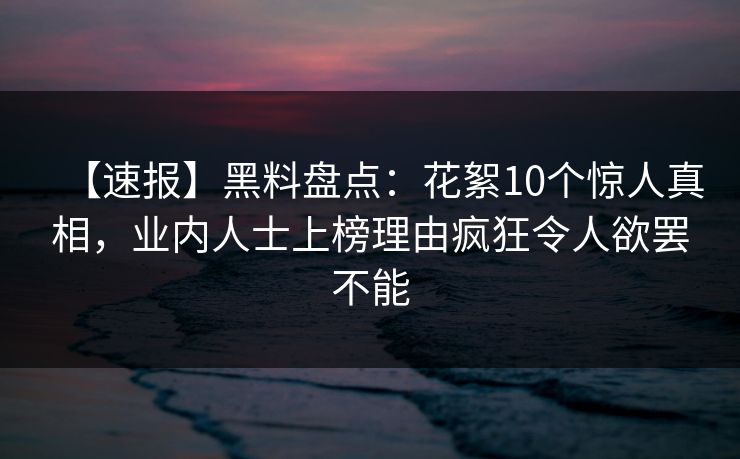 【速报】黑料盘点：花絮10个惊人真相，业内人士上榜理由疯狂令人欲罢不能