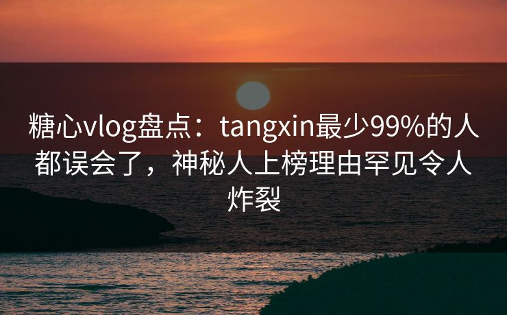 糖心vlog盘点：tangxin最少99%的人都误会了，神秘人上榜理由罕见令人炸裂