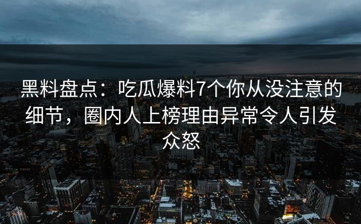 黑料盘点：吃瓜爆料7个你从没注意的细节，圈内人上榜理由异常令人引发众怒
