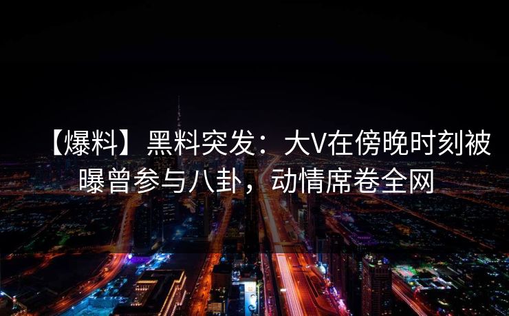 【爆料】黑料突发：大V在傍晚时刻被曝曾参与八卦，动情席卷全网