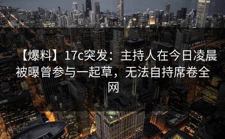 【爆料】17c突发：主持人在今日凌晨被曝曾参与一起草，无法自持席卷全网