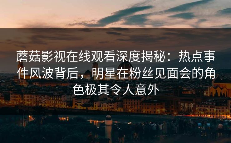蘑菇影视在线观看深度揭秘：热点事件风波背后，明星在粉丝见面会的角色极其令人意外