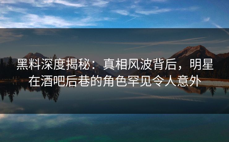 黑料深度揭秘：真相风波背后，明星在酒吧后巷的角色罕见令人意外