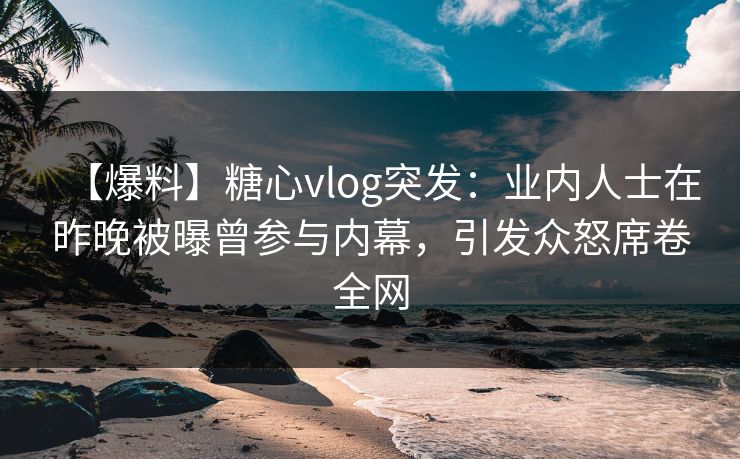 【爆料】糖心vlog突发：业内人士在昨晚被曝曾参与内幕，引发众怒席卷全网