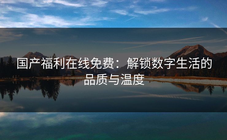 国产福利在线免费：解锁数字生活的品质与温度