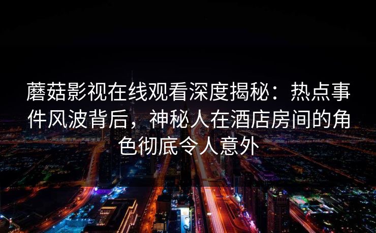 蘑菇影视在线观看深度揭秘：热点事件风波背后，神秘人在酒店房间的角色彻底令人意外