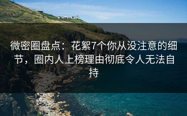 微密圈盘点：花絮7个你从没注意的细节，圈内人上榜理由彻底令人无法自持