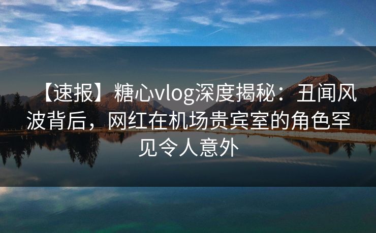 【速报】糖心vlog深度揭秘：丑闻风波背后，网红在机场贵宾室的角色罕见令人意外