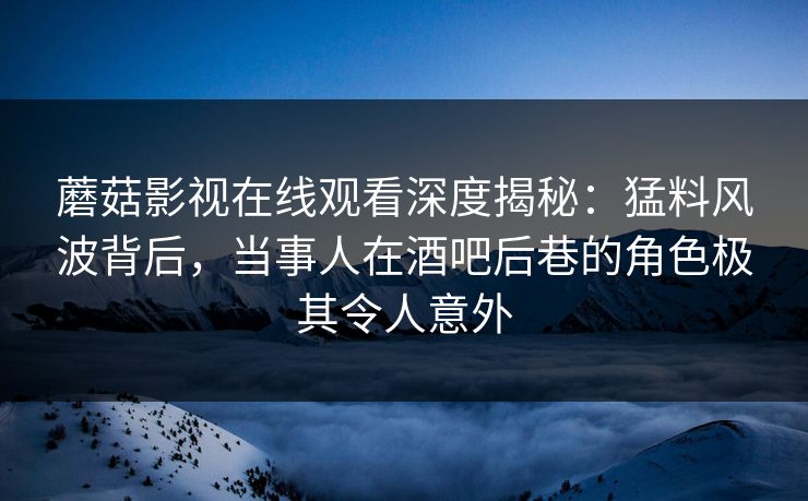 蘑菇影视在线观看深度揭秘：猛料风波背后，当事人在酒吧后巷的角色极其令人意外