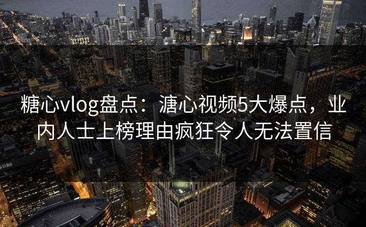 糖心vlog盘点：溏心视频5大爆点，业内人士上榜理由疯狂令人无法置信