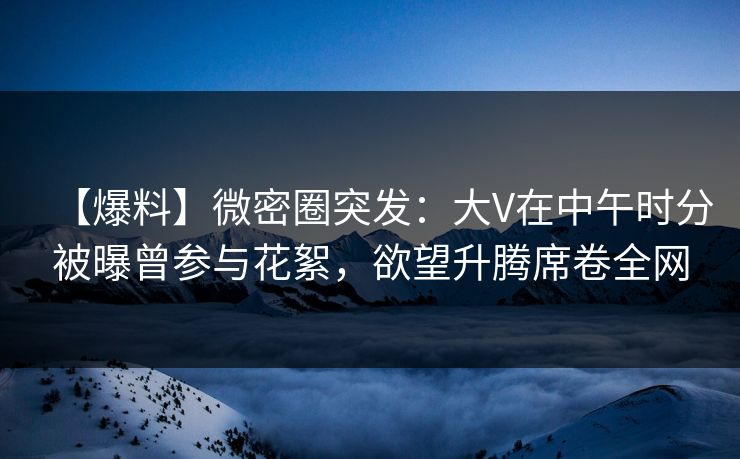 【爆料】微密圈突发：大V在中午时分被曝曾参与花絮，欲望升腾席卷全网