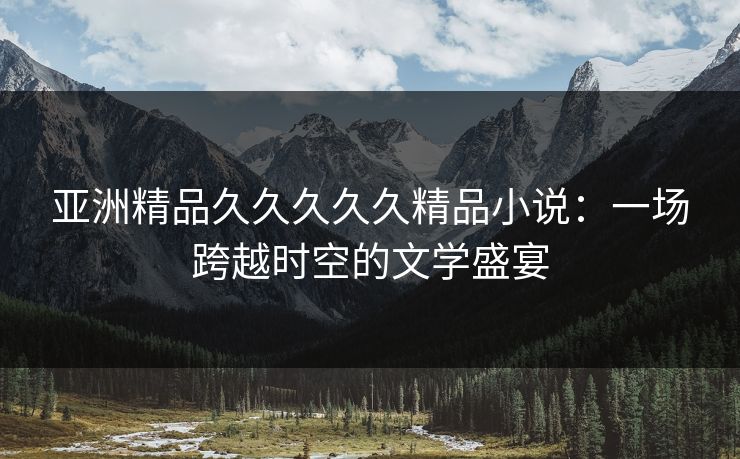 亚洲精品久久久久久精品小说：一场跨越时空的文学盛宴