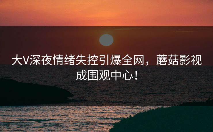 大V深夜情绪失控引爆全网，蘑菇影视成围观中心！