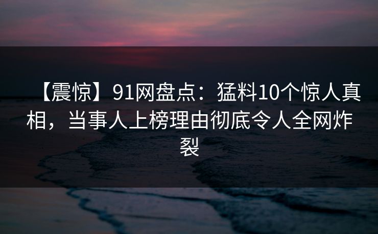【震惊】91网盘点：猛料10个惊人真相，当事人上榜理由彻底令人全网炸裂