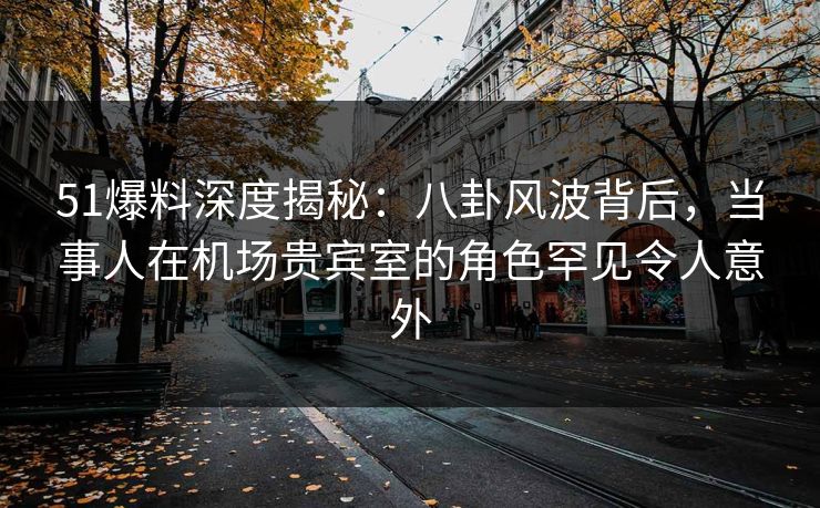 51爆料深度揭秘：八卦风波背后，当事人在机场贵宾室的角色罕见令人意外