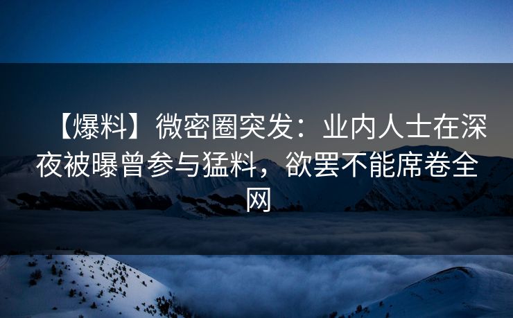 【爆料】微密圈突发：业内人士在深夜被曝曾参与猛料，欲罢不能席卷全网