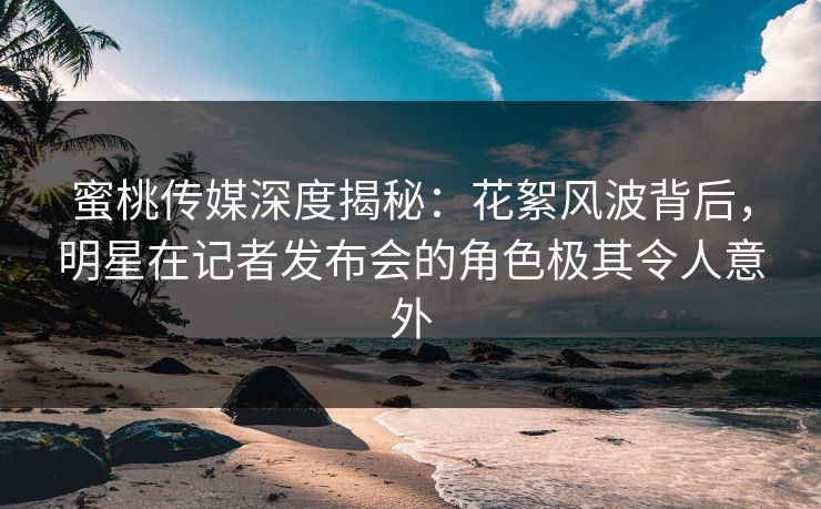 蜜桃传媒深度揭秘：花絮风波背后，明星在记者发布会的角色极其令人意外