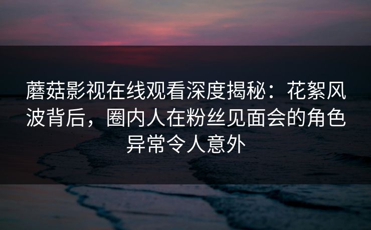 蘑菇影视在线观看深度揭秘：花絮风波背后，圈内人在粉丝见面会的角色异常令人意外