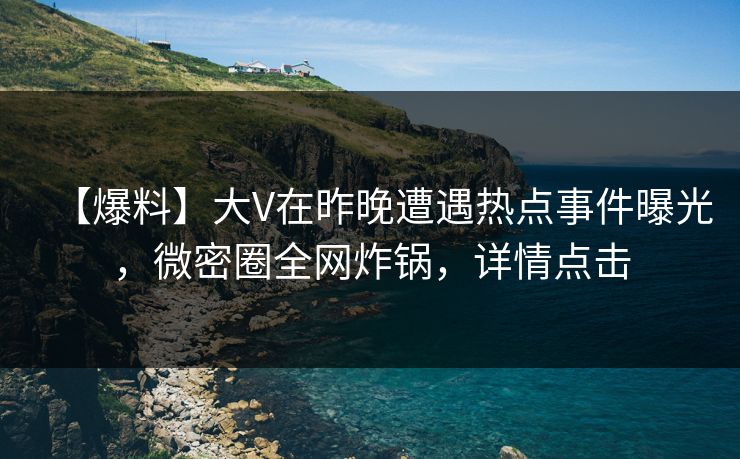 【爆料】大V在昨晚遭遇热点事件曝光，微密圈全网炸锅，详情点击