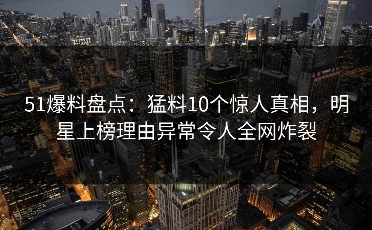51爆料盘点：猛料10个惊人真相，明星上榜理由异常令人全网炸裂