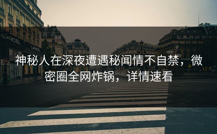 神秘人在深夜遭遇秘闻情不自禁，微密圈全网炸锅，详情速看