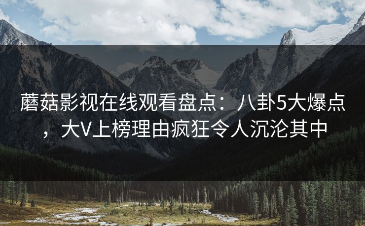 蘑菇影视在线观看盘点：八卦5大爆点，大V上榜理由疯狂令人沉沦其中