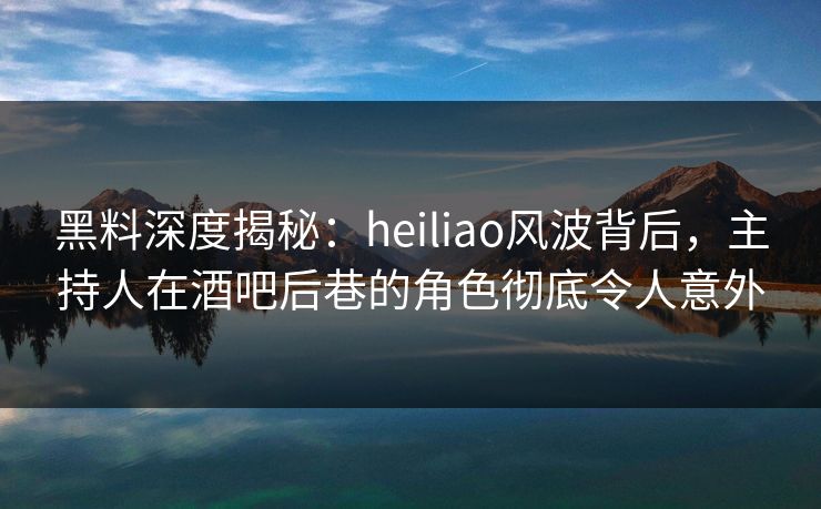 黑料深度揭秘:heiliao风波背后,主持人在酒吧后巷的角色彻底令人意外