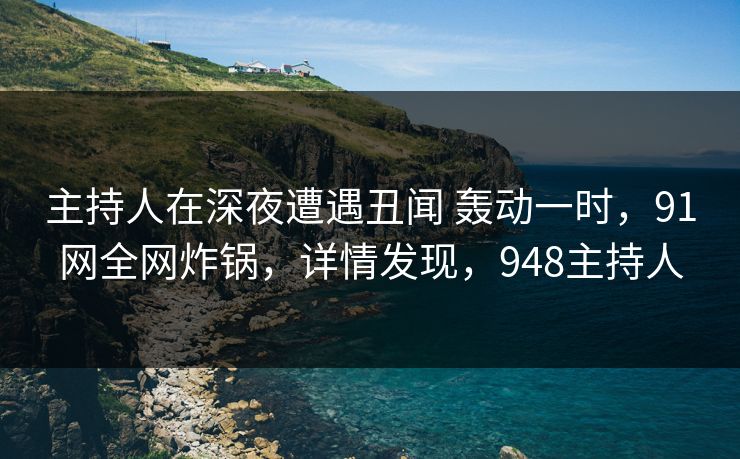 主持人在深夜遭遇丑闻 轰动一时,91网全网炸锅,详情发现,948主持人 主持人在深夜遭遇丑闻 轰动一时,91网全网炸锅,详情发现,948主持人